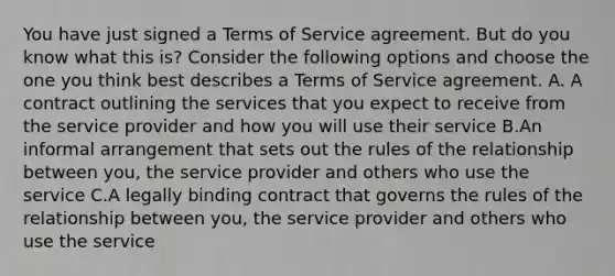 You have just signed a Terms of Service agreement. But do you know what this is? Consider the following options and choose the one you think best describes a Terms of Service agreement. A. A contract outlining the services that you expect to receive from the service provider and how you will use their service B.An informal arrangement that sets out the rules of the relationship between you, the service provider and others who use the service C.A legally binding contract that governs the rules of the relationship between you, the service provider and others who use the service