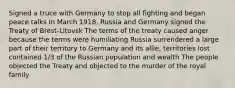 Signed a truce with Germany to stop all fighting and began peace talks In March 1918, Russia and Germany signed the Treaty of Brest-Litovsk The terms of the treaty caused anger because the terms were humiliating Russia surrendered a large part of their territory to Germany and its allie, territories lost contained 1/3 of the Russian population and wealth The people objected the Treaty and objected to the murder of the royal family