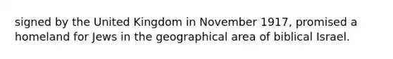 signed by the United Kingdom in November 1917, promised a homeland for Jews in the geographical area of biblical Israel.