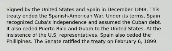 Signed by the United States and Spain in December 1898, This treaty ended the Spanish-American War. Under its terms, Spain recognized Cuba's independence and assumed the Cuban debt. It also ceded Puerto Rico and Guam to the United States. At the insistence of the U.S. representatives. Spain also ceded the Phillipines. The Senate ratified the treaty on February 6, 1899.