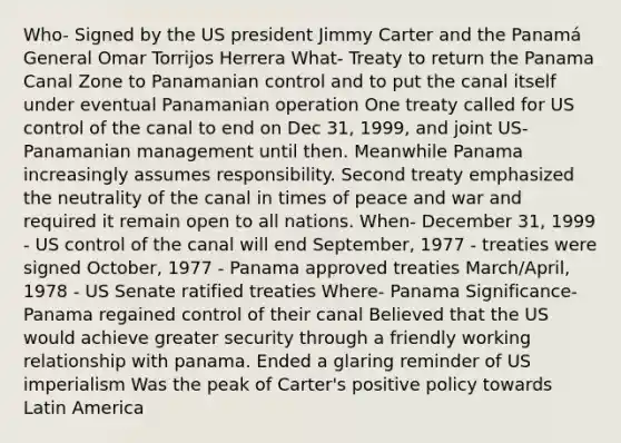 Who- Signed by the US president Jimmy Carter and the Panamá General Omar Torrijos Herrera What- Treaty to return the Panama Canal Zone to Panamanian control and to put the canal itself under eventual Panamanian operation One treaty called for US control of the canal to end on Dec 31, 1999, and joint US-Panamanian management until then. Meanwhile Panama increasingly assumes responsibility. Second treaty emphasized the neutrality of the canal in times of peace and war and required it remain open to all nations. When- December 31, 1999 - US control of the canal will end September, 1977 - treaties were signed October, 1977 - Panama approved treaties March/April, 1978 - US Senate ratified treaties Where- Panama Significance- Panama regained control of their canal Believed that the US would achieve greater security through a friendly working relationship with panama. Ended a glaring reminder of US imperialism Was the peak of Carter's positive policy towards Latin America