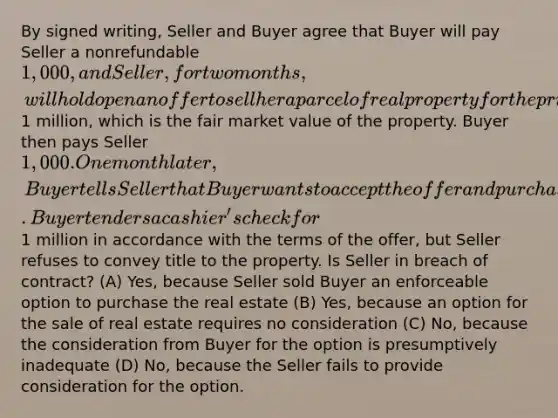 By signed writing, Seller and Buyer agree that Buyer will pay Seller a nonrefundable 1,000, and Seller, for two months, will hold open an offer to sell her a parcel of real property for the price of1 million, which is the fair market value of the property. Buyer then pays Seller 1,000. One month later, Buyer tells Seller that Buyer wants to accept the offer and purchase the land. Buyer tenders a cashier's check for1 million in accordance with the terms of the offer, but Seller refuses to convey title to the property. Is Seller in breach of contract? (A) Yes, because Seller sold Buyer an enforceable option to purchase the real estate (B) Yes, because an option for the sale of real estate requires no consideration (C) No, because the consideration from Buyer for the option is presumptively inadequate (D) No, because the Seller fails to provide consideration for the option.