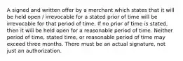 A signed and written offer by a merchant which states that it will be held open / irrevocable for a stated prior of time will be irrevocable for that period of time. If no prior of time is stated, then it will be held open for a reasonable period of time. Neither period of time, stated time, or reasonable period of time may exceed three months. There must be an actual signature, not just an authorization.