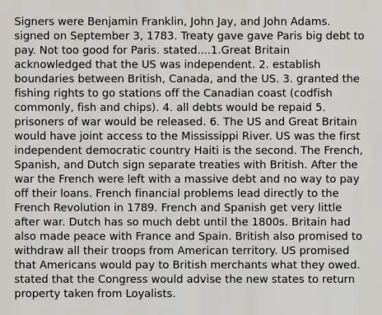 Signers were Benjamin Franklin, John Jay, and John Adams. signed on September 3, 1783. Treaty gave gave Paris big debt to pay. Not too good for Paris. stated....1.Great Britain acknowledged that the US was independent. 2. establish boundaries between British, Canada, and the US. 3. granted the fishing rights to go stations off the Canadian coast (codfish commonly, fish and chips). 4. all debts would be repaid 5. prisoners of war would be released. 6. The US and Great Britain would have joint access to the Mississippi River. US was the first independent democratic country Haiti is the second. The French, Spanish, and Dutch sign separate treaties with British. After the war the French were left with a massive debt and no way to pay off their loans. French financial problems lead directly to the French Revolution in 1789. French and Spanish get very little after war. Dutch has so much debt until the 1800s. Britain had also made peace with France and Spain. British also promised to withdraw all their troops from American territory. US promised that Americans would pay to British merchants what they owed. stated that the Congress would advise the new states to return property taken from Loyalists.