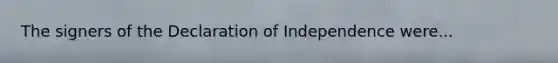 The signers of the Declaration of Independence were...