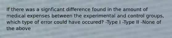 If there was a signficant difference found in the amount of medical expenses between the experimental and control groups, which type of error could have occured? -Type I -Type II -None of the above