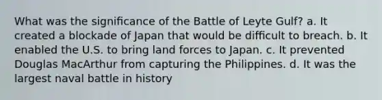 What was the signiﬁcance of the Battle of Leyte Gulf? a. It created a blockade of Japan that would be diﬃcult to breach. b. It enabled the U.S. to bring land forces to Japan. c. It prevented Douglas MacArthur from capturing the Philippines. d. It was the largest naval battle in history