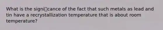 What is the signicance of the fact that such metals as lead and tin have a recrystallization temperature that is about room temperature?