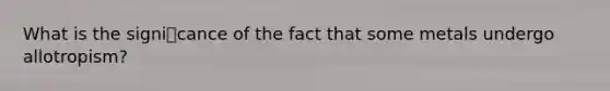 What is the signicance of the fact that some metals undergo allotropism?