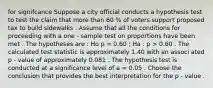 for signifcance Suppose a city official conducts a hypothesis test to test the claim that more than 60 % of voters support proposed tax to build sidewalks . Assume that all the conditions for proceeding with a one - sample test on proportions have been met . The hypotheses are : Ho p = 0.60 ; Ha : p > 0.60 . The calculated test statistic is approximately 1.40 with an associ ated p - value of approximately 0.081 . The hypothesis test is conducted at a significance level of a = 0.05 . Choose the conclusion that provides the best interpretation for the p - value .