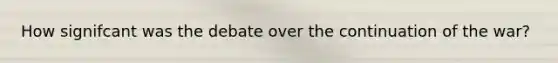 How signifcant was the debate over the continuation of the war?