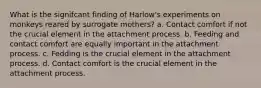 What is the signifcant finding of Harlow's experiments on monkeys reared by surrogate mothers? a. Contact comfort if not the crucial element in the attachment process. b. Feeding and contact comfort are equally important in the attachment process. c. Fedding is the crucial element in the attachment process. d. Contact comfort is the crucial element in the attachment process.