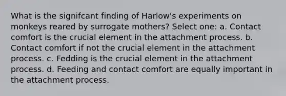 What is the signifcant finding of Harlow's experiments on monkeys reared by surrogate mothers? Select one: a. Contact comfort is the crucial element in the attachment process. b. Contact comfort if not the crucial element in the attachment process. c. Fedding is the crucial element in the attachment process. d. Feeding and contact comfort are equally important in the attachment process.