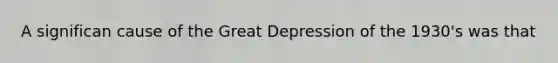 A significan cause of the Great Depression of the 1930's was that