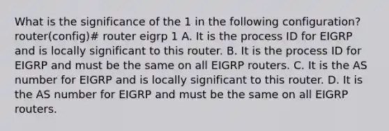 What is the significance of the 1 in the following configuration? router(config)# router eigrp 1 A. It is the process ID for EIGRP and is locally significant to this router. B. It is the process ID for EIGRP and must be the same on all EIGRP routers. C. It is the AS number for EIGRP and is locally significant to this router. D. It is the AS number for EIGRP and must be the same on all EIGRP routers.