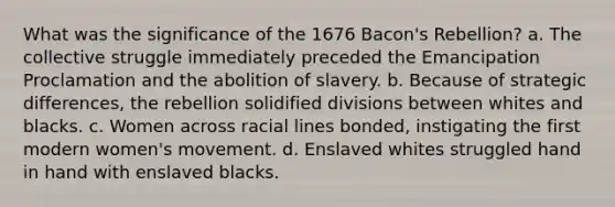 What was the significance of the 1676 Bacon's Rebellion? a. The collective struggle immediately preceded the Emancipation Proclamation and the abolition of slavery. b. Because of strategic differences, the rebellion solidified divisions between whites and blacks. c. Women across racial lines bonded, instigating the first modern women's movement. d. Enslaved whites struggled hand in hand with enslaved blacks.