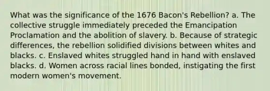 What was the significance of the 1676 Bacon's Rebellion? a. The collective struggle immediately preceded the Emancipation Proclamation and the abolition of slavery. b. Because of strategic differences, the rebellion solidified divisions between whites and blacks. c. Enslaved whites struggled hand in hand with enslaved blacks. d. Women across racial lines bonded, instigating the first modern women's movement.