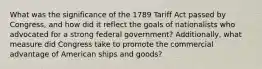 What was the significance of the 1789 Tariff Act passed by Congress, and how did it reflect the goals of nationalists who advocated for a strong federal government? Additionally, what measure did Congress take to promote the commercial advantage of American ships and goods?