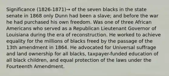 Significance (1826-1871)→ of the seven blacks in the state senate in 1868 only Dunn had been a slave; and before the war he had purchased his own freedom. Was one of three African Americans who served as a Republican Lieutenant Governor of Louisiana during the era of reconstruction. He worked to achieve equality for the millions of blacks freed by the passage of the 13th amendment in 1864. He advocated for Universal suffrage and land ownership for all blacks, taxpayer-funded education of all black children, and equal protection of the laws under the Fourteenth Amendment.