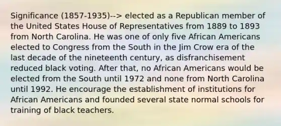 Significance (1857-1935)--> elected as a Republican member of the United States House of Representatives from 1889 to 1893 from North Carolina. He was one of only five African Americans elected to Congress from the South in the Jim Crow era of the last decade of the nineteenth century, as disfranchisement reduced black voting. After that, no African Americans would be elected from the South until 1972 and none from North Carolina until 1992. He encourage the establishment of institutions for African Americans and founded several state normal schools for training of black teachers.