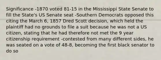 Significance -1870 voted 81-15 in the Mississippi State Senate to fill the State's US Senate seat -Southern Democrats opposed this citing the March 6, 1857 Dred Scott decision, which held the plaintiff had no grounds to file a suit because he was not a US citizen, stating that he had therefore not met the 9 year citizenship requirement -contested from many different sides, he was seated on a vote of 48-8, becoming the first black senator to do so