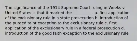 The significance of the 1914 Supreme Court ruling in Weeks v. United States is that it marked the __________. a. first application of the exclusionary rule in a state prosecution b. introduction of the purged taint exception to the exclusionary rule c. first application of the exclusionary rule in a federal prosecution d. introduction of the good faith exception to the exclusionary rule