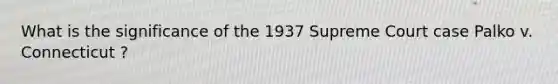 What is the significance of the 1937 Supreme Court case Palko v. Connecticut ?