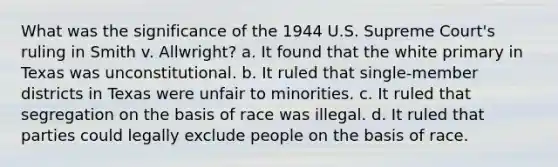 What was the significance of the 1944 U.S. Supreme Court's ruling in Smith v. Allwright? a. It found that the white primary in Texas was unconstitutional. b. It ruled that single-member districts in Texas were unfair to minorities. c. It ruled that segregation on the basis of race was illegal. d. It ruled that parties could legally exclude people on the basis of race.