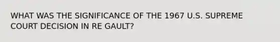 WHAT WAS THE SIGNIFICANCE OF THE 1967 U.S. SUPREME COURT DECISION IN RE GAULT?