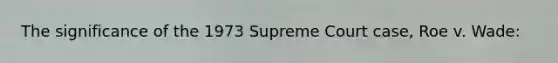 The significance of the 1973 Supreme Court case, Roe v. Wade: