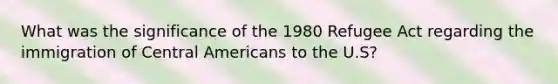 What was the significance of the 1980 Refugee Act regarding the immigration of Central Americans to the U.S?