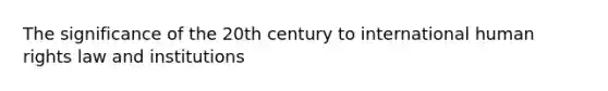 The significance of the 20th century to international human rights law and institutions