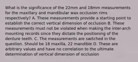 What is the significance of the 22mm and 18mm measurements for the maxillary and mandibular wax occlusion rims respectively? A. These measurements provide a starting point to establish the correct vertical dimension of occlusion B. These measurements must not be violated when making the inter-arch mounting records since they dictate the positioning of the denture teeth. C. The measurements are switched in the question. Should be 18 maxilla, 22 mandible D. These are arbitrary values and have no correlation to the ultimate determination of vertical dimension of occlusion