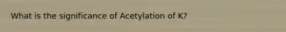 What is the significance of Acetylation of K?