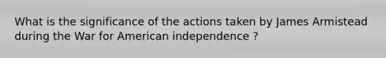 What is the significance of the actions taken by James Armistead during the War for American independence ?