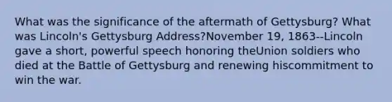 What was the significance of the aftermath of Gettysburg? What was Lincoln's Gettysburg Address?November 19, 1863--Lincoln gave a short, powerful speech honoring theUnion soldiers who died at the Battle of Gettysburg and renewing hiscommitment to win the war.