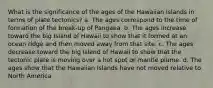 What is the significance of the ages of the Hawaiian Islands in terms of plate tectonics? a. The ages correspond to the time of formation of the break-up of Pangaea. b. The ages increase toward the big Island of Hawaii to show that it formed at an ocean ridge and then moved away from that site. c. The ages decrease toward the big Island of Hawaii to show that the tectonic plate is moving over a hot spot or mantle plume. d. The ages show that the Hawaiian Islands have not moved relative to North America