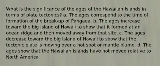 What is the significance of the ages of the Hawaiian Islands in terms of plate tectonics? a. The ages correspond to the time of formation of the break-up of Pangaea. b. The ages increase toward the big Island of Hawaii to show that it formed at an ocean ridge and then moved away from that site. c. The ages decrease toward the big Island of Hawaii to show that the tectonic plate is moving over a hot spot or mantle plume. d. The ages show that the Hawaiian Islands have not moved relative to North America