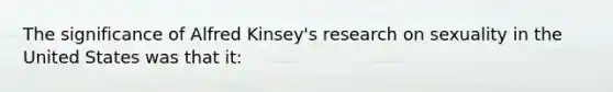 The significance of Alfred Kinsey's research on sexuality in the United States was that it: