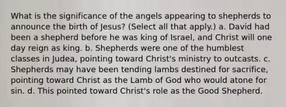 What is the significance of the angels appearing to shepherds to announce the birth of Jesus? (Select all that apply.) a. David had been a shepherd before he was king of Israel, and Christ will one day reign as king. b. Shepherds were one of the humblest classes in Judea, pointing toward Christ's ministry to outcasts. c. Shepherds may have been tending lambs destined for sacrifice, pointing toward Christ as the Lamb of God who would atone for sin. d. This pointed toward Christ's role as the Good Shepherd.