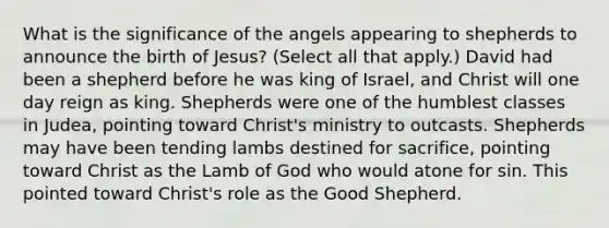 What is the significance of the angels appearing to shepherds to announce the birth of Jesus? (Select all that apply.) David had been a shepherd before he was king of Israel, and Christ will one day reign as king. Shepherds were one of the humblest classes in Judea, pointing toward Christ's ministry to outcasts. Shepherds may have been tending lambs destined for sacrifice, pointing toward Christ as the Lamb of God who would atone for sin. This pointed toward Christ's role as the Good Shepherd.