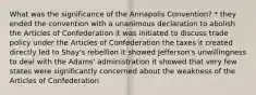 What was the significance of the Annapolis Convention? * they ended the convention with a unanimous declaration to abolish the Articles of Confederation it was initiated to discuss trade policy under the Articles of Confederation the taxes it created directly led to Shay's rebellion it showed Jefferson's unwillingness to deal with the Adams' administration it showed that very few states were significantly concerned about the weakness of the Articles of Confederation