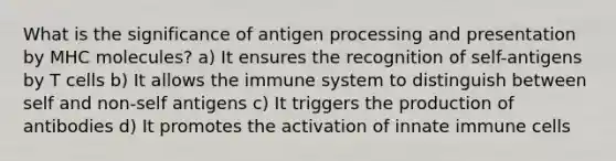 What is the significance of antigen processing and presentation by MHC molecules? a) It ensures the recognition of self-antigens by T cells b) It allows the immune system to distinguish between self and non-self antigens c) It triggers the production of antibodies d) It promotes the activation of innate immune cells