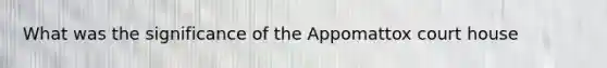 What was the significance of the Appomattox court house