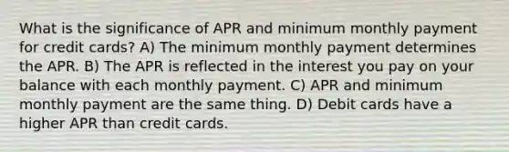 What is the significance of APR and minimum monthly payment for credit cards? A) The minimum monthly payment determines the APR. B) The APR is reflected in the interest you pay on your balance with each monthly payment. C) APR and minimum monthly payment are the same thing. D) Debit cards have a higher APR than credit cards.