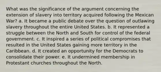 What was the significance of the argument concerning the extension of slavery into territory acquired following the Mexican War? a. It became a public debate over the question of outlawing slavery throughout the entire United States. b. It represented a struggle between the North and South for control of the federal government. c. It inspired a series of political compromises that resulted in the United States gaining more territory in the Caribbean. d. It created an opportunity for the Democrats to consolidate their power. e. It undermined membership in Protestant churches throughout the North.