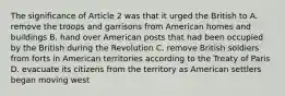 The significance of Article 2 was that it urged the British to A. remove the troops and garrisons from American homes and buildings B. hand over American posts that had been occupied by the British during the Revolution C. remove British soldiers from forts in American territories according to the Treaty of Paris D. evacuate its citizens from the territory as American settlers began moving west