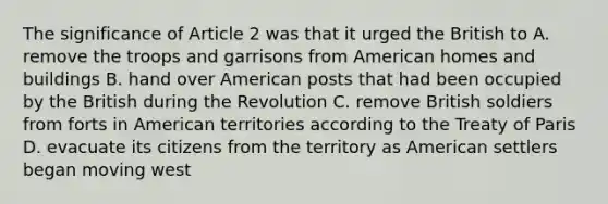 The significance of Article 2 was that it urged the British to A. remove the troops and garrisons from American homes and buildings B. hand over American posts that had been occupied by the British during the Revolution C. remove British soldiers from forts in American territories according to the Treaty of Paris D. evacuate its citizens from the territory as American settlers began moving west