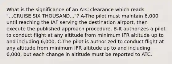 What is the significance of an ATC clearance which reads "...CRUISE SIX THOUSAND..."? A-The pilot must maintain 6,000 until reaching the IAF serving the destination airport, then execute the published approach procedure. B-It authorizes a pilot to conduct flight at any altitude from minimum IFR altitude up to and including 6,000. C-The pilot is authorized to conduct flight at any altitude from minimum IFR altitude up to and including 6,000, but each change in altitude must be reported to ATC.