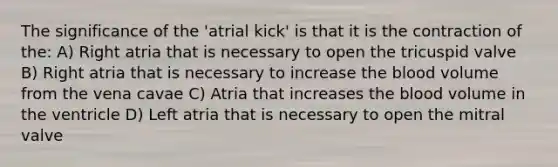 The significance of the 'atrial kick' is that it is the contraction of the: A) Right atria that is necessary to open the tricuspid valve B) Right atria that is necessary to increase the blood volume from the vena cavae C) Atria that increases the blood volume in the ventricle D) Left atria that is necessary to open the mitral valve